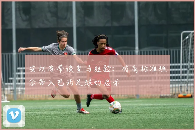 安切洛蒂谈皇马经验：将高标准理念带入巴西足球的启示