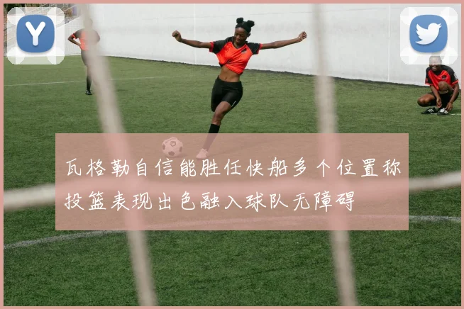 瓦格勒自信能胜任快船多个位置称投篮表现出色融入球队无障碍