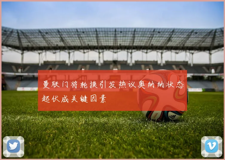 曼联门将轮换引发热议奥纳纳状态起伏成关键因素