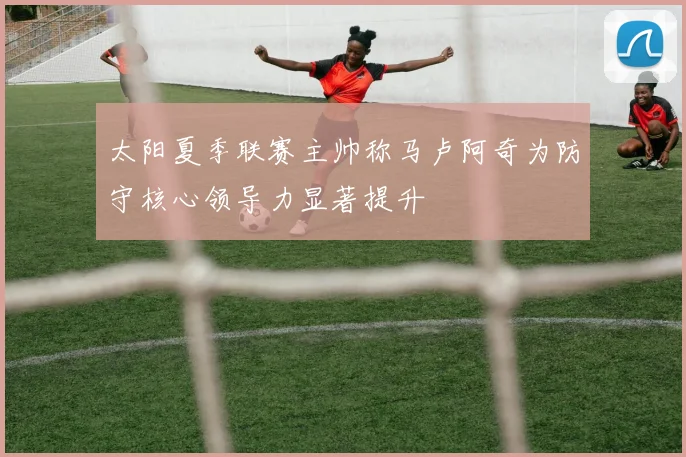 太阳夏季联赛主帅称马卢阿奇为防守核心领导力显著提升