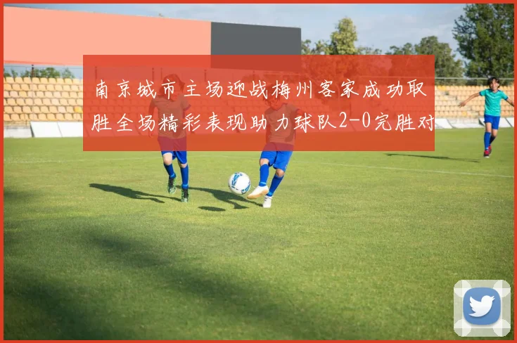 南京城市主场迎战梅州客家成功取胜全场精彩表现助力球队2-0完胜对手