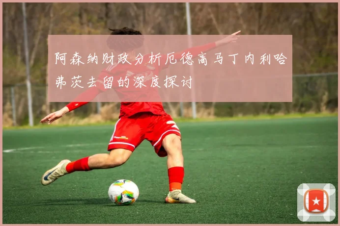 阿森纳财政分析厄德高马丁内利哈弗茨去留的深度探讨
