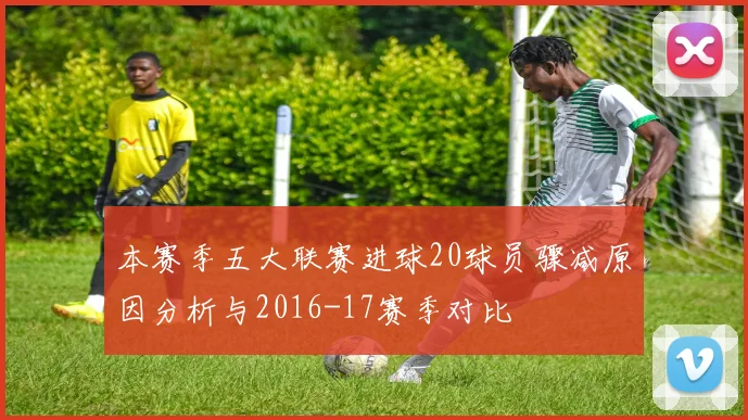 本赛季五大联赛进球20球员骤减原因分析与2016-17赛季对比