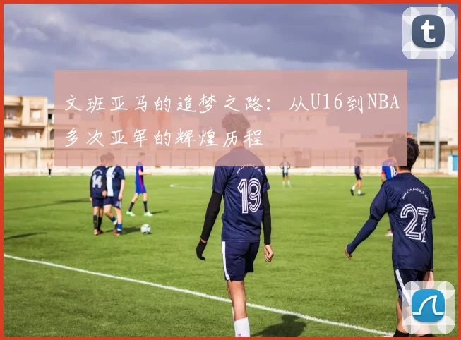 文班亚马的追梦之路：从U16到NBA多次亚军的辉煌历程