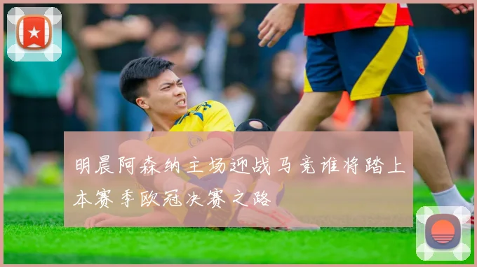 明晨阿森纳主场迎战马竞谁将踏上本赛季欧冠决赛之路