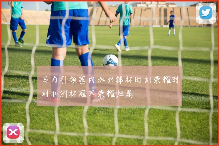 马内引领塞内加尔捧杯时刻荣耀时刻非洲杯冠军荣耀归属