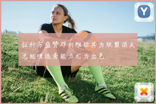 拉科布盛赞邓利维称其为联盟顶尖总经理选秀能力尤为出色