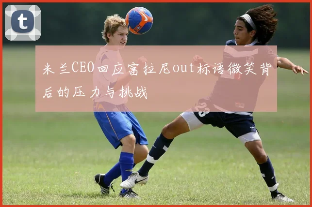 米兰CEO回应富拉尼out标语微笑背后的压力与挑战