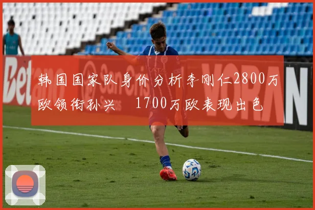 韩国国家队身价分析李刚仁2800万欧领衔孙兴慜1700万欧表现出色
