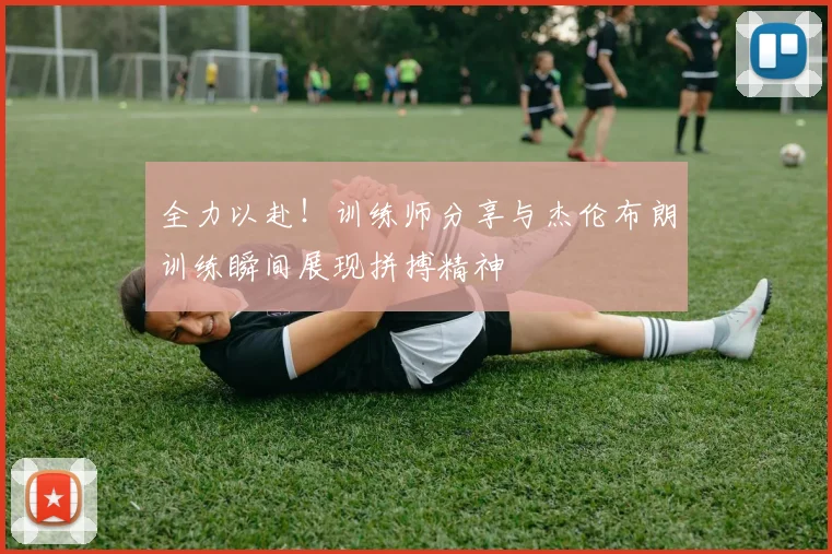 全力以赴！训练师分享与杰伦布朗训练瞬间展现拼搏精神