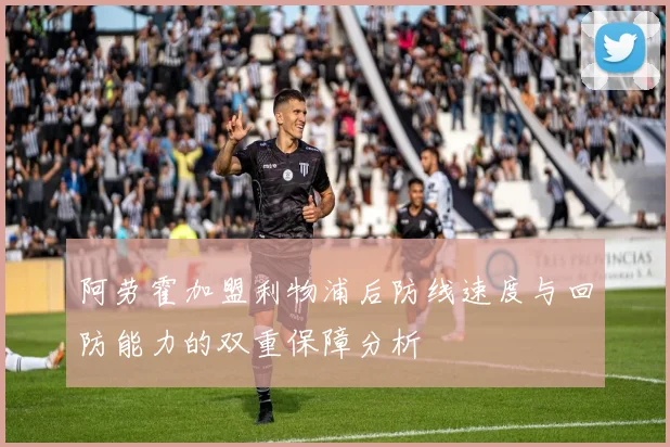 阿劳霍加盟利物浦后防线速度与回防能力的双重保障分析