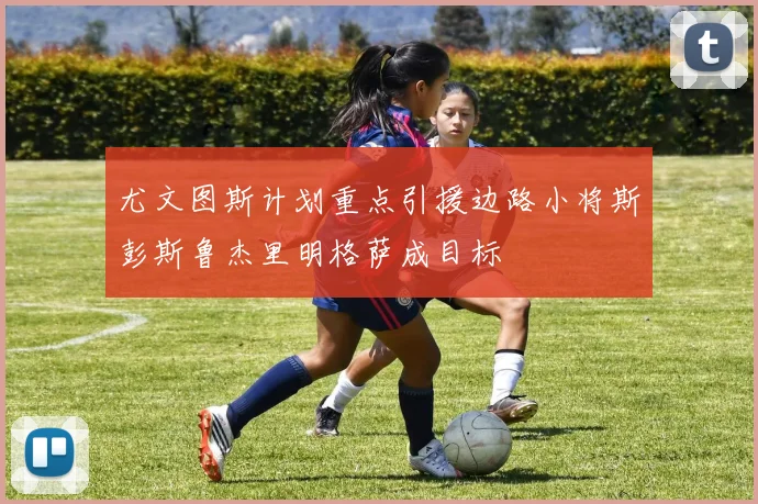尤文图斯计划重点引援边路小将斯彭斯鲁杰里明格萨成目标