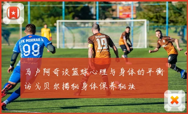 马卢阿奇谈篮球心理与身体的平衡访戈贝尔揭秘身体保养秘诀