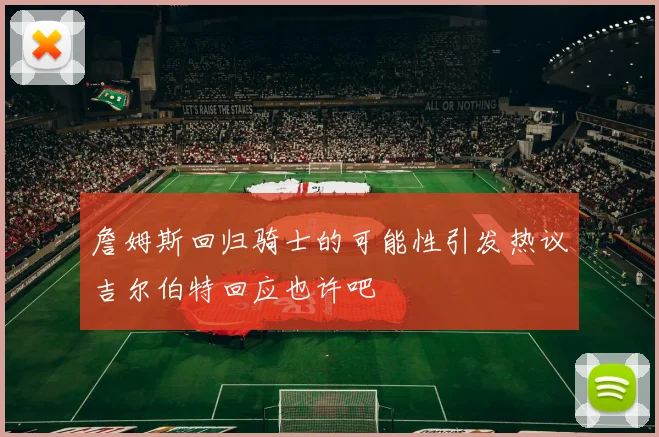 詹姆斯回归骑士的可能性引发热议吉尔伯特回应也许吧