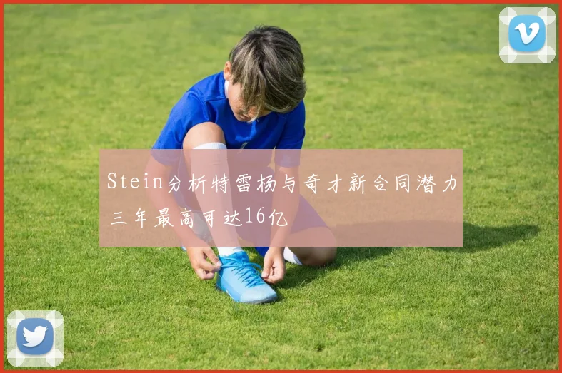 Stein分析特雷杨与奇才新合同潜力三年最高可达16亿