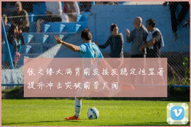 张之臻大满贯前发接发稳定性显著提升冲击突破前景广阔