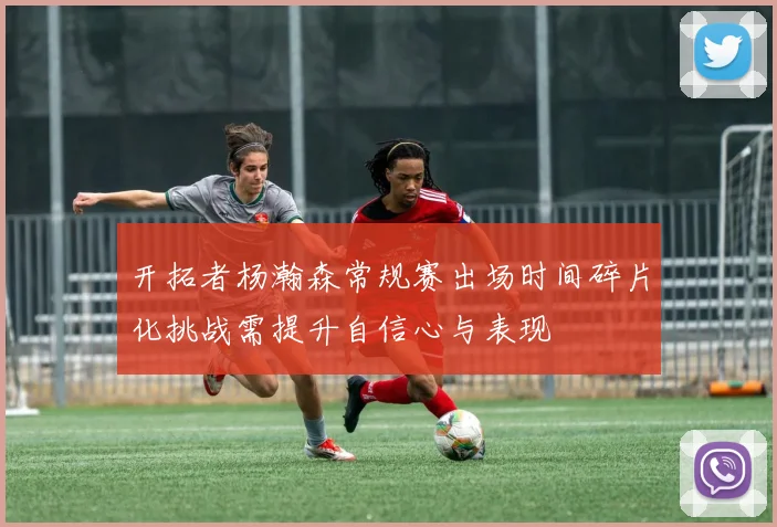 开拓者杨瀚森常规赛出场时间碎片化挑战需提升自信心与表现