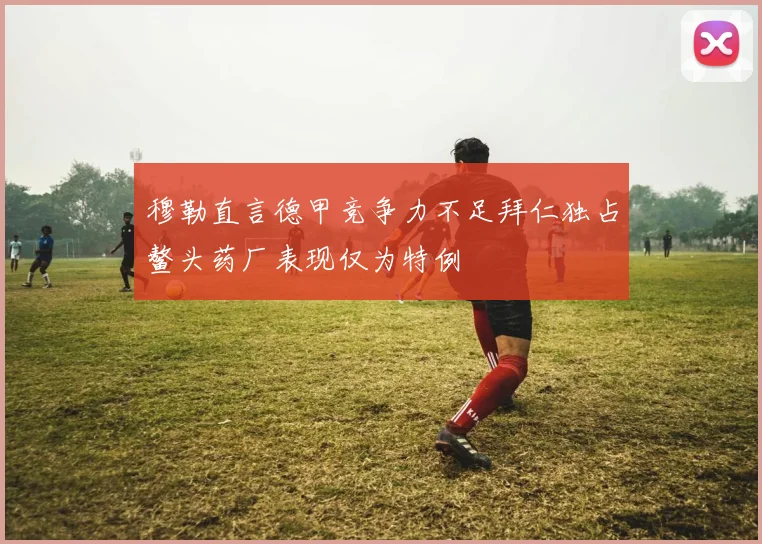 穆勒直言德甲竞争力不足拜仁独占鳌头药厂表现仅为特例