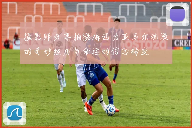 摄影师分享拍摄梅西为亚马尔洗澡的奇妙经历与命运的信念转变