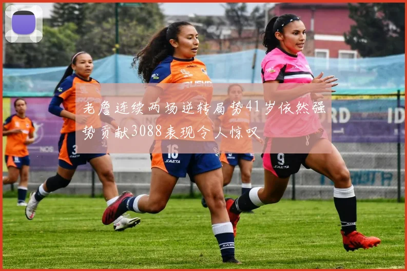 老詹连续两场逆转局势41岁依然强势贡献3088表现令人惊叹