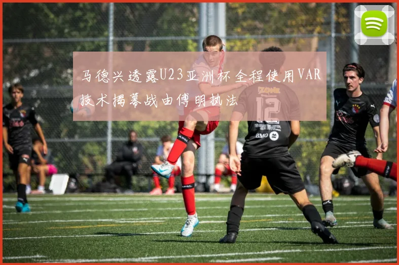 马德兴透露U23亚洲杯全程使用VAR技术揭幕战由傅明执法