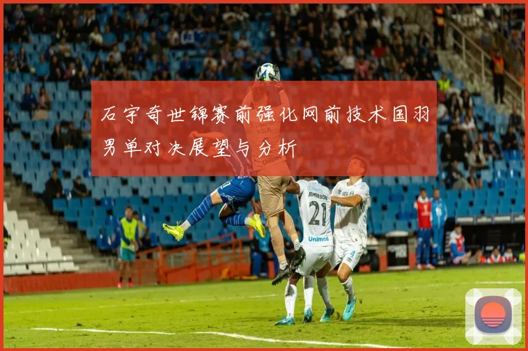石宇奇世锦赛前强化网前技术国羽男单对决展望与分析