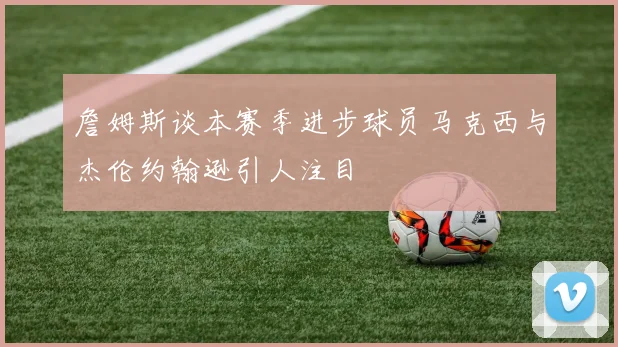 詹姆斯谈本赛季进步球员马克西与杰伦约翰逊引人注目