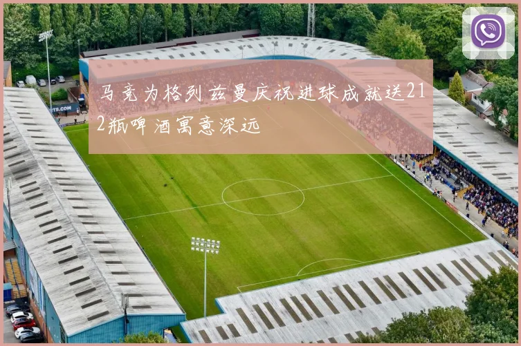 马竞为格列兹曼庆祝进球成就送212瓶啤酒寓意深远