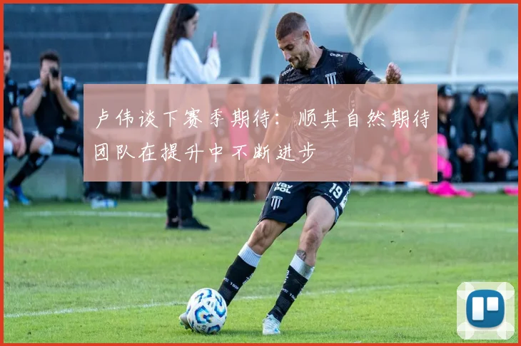 卢伟谈下赛季期待：顺其自然期待团队在提升中不断进步