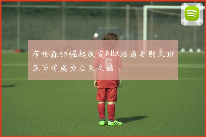 布伦森的崛起改变NBA格局否则文班亚马将成为众矢之的