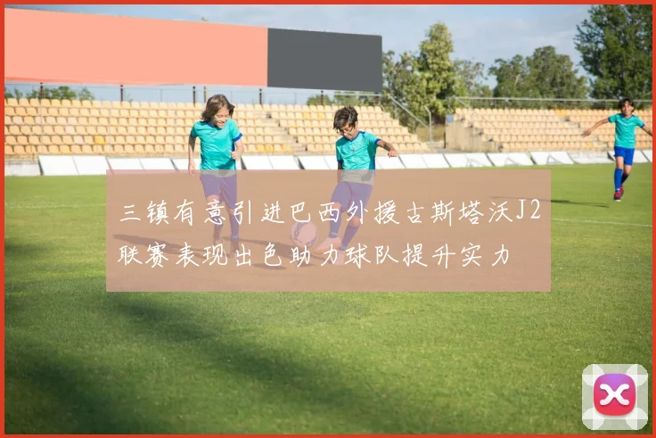 三镇有意引进巴西外援古斯塔沃J2联赛表现出色助力球队提升实力