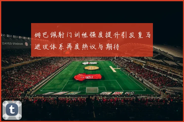 姆巴佩射门训练强度提升引发皇马进攻体系再度热议与期待