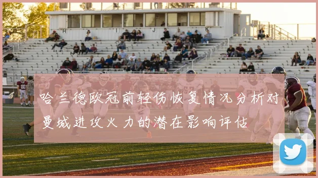 哈兰德欧冠前轻伤恢复情况分析对曼城进攻火力的潜在影响评估